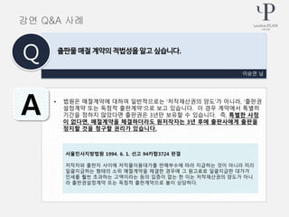 • 법원은 매절계약에 대하여 일반적으로는 ‘저작재산권의 양도’가 아니라, ‘출판권
설정계약 또는 독점적 출판계약’으로 보고 있습니다. 이 경우 계약에서 특별히
기간을 정하지 않았다면 출판권은 3년만 보유할 수 있습니다. 즉, 특별한 사정
이 없다면, 매절계약을 체결하더라도 원저작자는 3년 후에 출판사에게 출판을
정지할 것을 청구할 권리가 있습니다.
이승연 님
출판물 매절 계약의 적법성을 알고 싶습니다.
Q
A
강연 Q&A 사례
서울민사지방법원 1994. 6. 1. 선고 94카합3724 판결
저작자와 출판자 사이에 저작물이용대가를 판매부수에 따라 지급하는 것이 아니라 미리
일괄지급하는 형태의 소위 매절계약을 체결한 경우에 그 원고료로 일괄지급한 대가가
인세를 훨씬 초과하는 고액이라는 등의 입증이 없는 한 이는 저작재산권의 양도가 아니
라 출판권설정계약 또는 독점적 출판계약으로 봄이 상당하다.
 