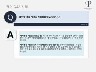 이승연 님
출판물 매절 계약의 적법성을 알고 싶습니다.
Q
A
강연 Q&A 사례
저작권법 제63조의2(준용) 제58조부터 제62조까지는 출판권에 관하여 준용
한다. 이 경우 "배타적발행권"은 "출판권"으로, "저작재산권자"는 "복제권자"
로 본다.
저작권법 제59조(배타적발행권의 존속기간 등) ①배타적발행권은 그 설정
행위에 특약이 없는 때에는 맨 처음 발행등을 한 날로부터 3년간 존속한다.
다만, 저작물의 영상화를 위하여 배타적발행권을 설정하는 경우에는 5년으
로 한다.
 