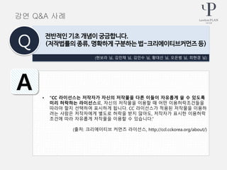 • “CC 라이선스는 저작자가 자신의 저작물을 다른 이들이 자유롭게 쓸 수 있도록
미리 허락하는 라이선스로, 자신의 저작물을 이용할 때 어떤 이용허락조건들을
따라야 할지 선택하여 표시하게 됩니다. CC 라이선스가 적용된 저작물을 이용하
려는 사람은 저작자에게 별도로 허락을 받지 않아도, 저작자가 표시한 이용허락
조건에 따라 자유롭게 저작물을 이용할 수 있습니다.”
(출처: 크리에이티브 커먼즈 라이선스, http://ccl.cckorea.org/about/)
(현보라 님, 김민채 님, 김인수 님, 황대선 님, 오은범 님, 최현경 님)
전반적인 기초 개념이 궁금합니다.
(저작법률의 종류, 명확하게 구분하는 법-크리에이티브커먼즈 등)Q
A
강연 Q&A 사례
 