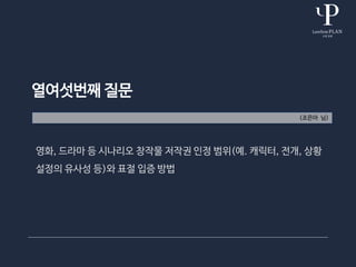열여섯번째 질문
(조은아 님)
영화, 드라마 등 시나리오 창작물 저작권 인정 범위(예. 캐릭터, 전개, 상황
설정의 유사성 등)와 표절 입증 방법
 