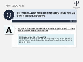 • 시나리오의 흐름에 대해서는 대체적으로 저작권을 인정받기 힘듭니다. 아래에
서는 판결의 주요 내용을 인용하였습니다.
조은아 님
영화, 드라마 등 시나리오 창작물 저작권 인정 범위(예. 캐릭터, 전개, 상황
설정의 유사성 등)와 표절 입증 방법Q
A
강연 Q&A 사례
대법원 2000. 10. 24. 선고 99다10813 판결
소설 등에 있어서 추상적인 인물의 유형 혹은 어떤 주제를 다루는 데 있어 전형적으로
수반되는 사건이나 배경 등은 아이디어의 영역에 속하는 것들로서 저작권법에 의한 보
호를 받을 수 없다.
 