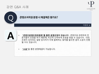 • “콘텐츠분쟁조정위원회”를 통한 분쟁조정이 있습니다 : 콘텐츠와 관련하여 전
문가들이 조정을 하기 때문에, 비교적 신속하게 조정을 받을 수 있습니다. 다만,
조정이 되더라도 일방 당사자가 이에 불복하는 절차를 밟으면 결국 소송이 진행
될 수도 있습니다.
• “소송”을 통한 분쟁해결이 가능합니다.
이창희 님
콘텐츠저작권 분쟁 시 해결책은 뭔가요?
Q
A
강연 Q&A 사례
 