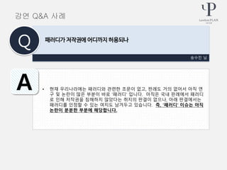 • 현재 우리나라에는 패러디와 관련한 조문이 없고, 판례도 거의 없어서 아직 연
구 및 논란이 많은 부분이 바로 ‘패러디’ 입니다. 아직은 국내 판례에서 패러디
로 인해 저작권을 침해하지 않았다는 취지의 판결이 없으나, 아래 판결에서는
패러디를 인정할 수 있는 여지도 남겨두고 있습니다. 즉, ‘패러디’ 이슈는 아직
논란이 분분한 부분에 해당합니다.
송수진 님
패러디가 저작권에 어디까지 허용되나
Q
A
강연 Q&A 사례
 