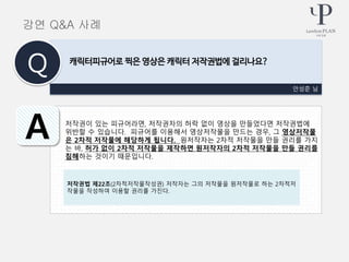 저작권이 있는 피규어라면, 저작권자의 허락 없이 영상을 만들었다면 저작권법에
위반할 수 있습니다. 피규어를 이용해서 영상저작물을 만드는 경우, 그 영상저작물
은 2차적 저작물에 해당하게 됩니다. 원저작자는 2차적 저작물을 만들 권리를 가지
는 바, 허가 없이 2차적 저작물을 제작하면 원저작자의 2차적 저작물을 만들 권리를
침해하는 것이기 때문입니다.
안성준 님
캐릭터피규어로 찍은 영상은 캐릭터 저작권법에 걸리나요?
Q
A
강연 Q&A 사례
저작권법 제22조(2차적저작물작성권) 저작자는 그의 저작물을 원저작물로 하는 2차적저
작물을 작성하여 이용할 권리를 가진다.
 