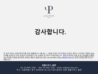 법률사무소 플랜
Tel: 02-6441-3700 FAX: 02-6441-3702 Email: sy@plan-law.com
주소: 서울특별시 중구 청계천로 40, CKL기업지원센터 16층 법률사무소 플랜
본 강연 자료는 콘텐츠창작자를 위한 법률세미나 5월 BIZ + 스페셜 강연의 참가자들과 김민진 변호사 사이에서 진행된 Q&A
사례를 바탕으로 관련 판결과 저작권법의 주요 조항을 추가하여 작성되었습니다. 영리적 목적의 이용 및 본 저작물을 이용한
2차 저작물 작성을 금지하며, 복제나 배포가 필요하신 경우, Tel. 02-6441-3700, sy@plan-law.com 으로 사전에 연락 주시기
바랍니다.
감사합니다.
 