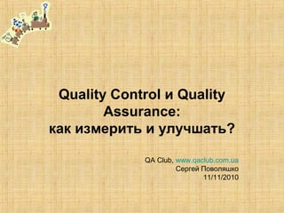 Quality Control и Quality
Assurance:
как измерить и улучшать?
QA Club, www.qaclub.com.ua
Сергей Поволяшко
11/11/2010
 