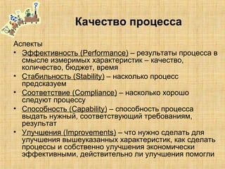Качество процесса
Аспекты
• Эффективность (Performance) – результаты процесса в
смысле измеримых характеристик – качество,
количество, бюджет, время
• Стабильность (Stability) – насколько процесс
предсказуем
• Соответствие (Compliance) – насколько хорошо
следуют процессу
• Способность (Capability) – способность процесса
выдать нужный, соответствующий требованиям,
результат
• Улучшения (Improvements) – что нужно сделать для
улучшения вышеуказанных характеристик, как сделать
процессы и собственно улучшения экономически
эффективными, действительно ли улучшения помогли
 