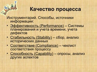 Качество процесса
Инструментарий. Способы, источники
информации:
• Эффективность (Performance) – Системы
планирования и учета времени, учета
дефектов
• Стабильность (Stability) – сбор, анализ
исторических данных
• Соответствие (Compliance) – чеклист
соответствия процессу
• Способность (Capability) – опросы, анализ
других аспектов
 