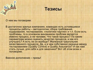 Тезисы
О чем мы поговорим:
В достаточно зрелых компаниях, командах есть устоявшиеся
процессы работы – методологии, сбора требований,
кодирования, тестирования, «политики партии» и т.п. Если есть
проблемы, то в основном виновником проблем является
именно процесс, а не человек. Что такое процесс? По каким
параметрам можно оценить качество процесса, и как его
улучшать? А есть ли он вообще? Железный треугольник
качественного процесса. Да, и в чем собственно разница между
тестированием (Quality Control) и Quality Assurance? И как нам
стать лучше, для себя и для заказчика? Вот об этом всем и
поговорим.
Важное дополнение – призы!
 