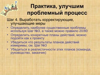 Практика, улучшим
проблемный процесс
Шаг 4. Выработать корректирующие,
улучшающие меры
• Определить наиболее существенные проблемы
используя Шаг №3, а также можно правило 20/80
• Определить конкретные планы действий, можно
подойти как к проекту
• Убедиться что результаты планов действий
измеримы, см. Шаг №3
• Убедиться в реалистичности этих планов (команда,
руководство, заказчик)
 