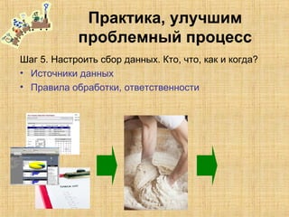 Практика, улучшим
проблемный процесс
Шаг 5. Настроить сбор данных. Кто, что, как и когда?
• Источники данных
• Правила обработки, ответственности
 