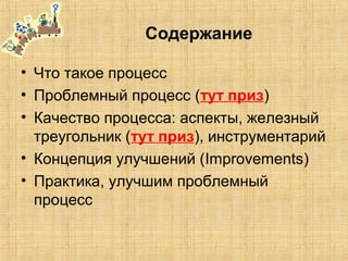 Содержание
• Что такое процесс
• Проблемный процесс (тут приз)
• Качество процесса: аспекты, железный
треугольник (тут приз), инструментарий
• Концепция улучшений (Improvements)
• Практика, улучшим проблемный
процесс
 