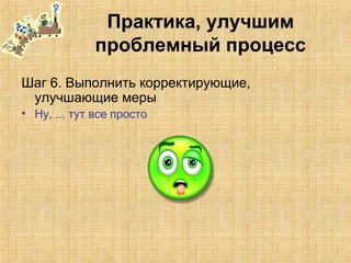 Практика, улучшим
проблемный процесс
Шаг 6. Выполнить корректирующие,
улучшающие меры
• Ну, ... тут все просто
 