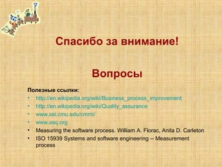 Спасибо за внимание!
Вопросы
Полезные ссылки:
• http://en.wikipedia.org/wiki/Business_process_improvement
• http://en.wikipedia.org/wiki/Quality_assurance
• www.sei.cmu.edu/cmmi/
• www.asq.org
• Measuring the software process. William A. Florac, Anita D. Carleton
• ISO 15939 Systems and software engineering -- Measurement
process
 