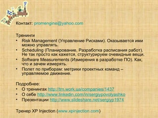 Контакт: promengine@yahoo.com
Тренинги
• Risk Management (Управление Рисками). Оказывается ими
можно управлять.
• Scheduling (Планирование, Разработка расписания работ).
Не так просто как кажется, структурируем очевидные вещи.
• Software Measurements (Измерения в разработке ПО). Как,
что и зачем измерять.
• Полет по приборам: метрики проектных команд –
управляемое движение.
Подробнее:
• О тренингах http://trn.work.ua/companies/1437
• О себе http://www.linkedin.com/in/sergiypovolyashko
• Презентации http://www.slideshare.net/sergiyp1974
Тренер XP Injection (www.xpinjection.com)
 