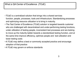 What is QA Center of Excellence (TCoE)?

• TCoE

is a centralized solution that brings into a shared services
function, people, processes, tools and infrastructure. Standardizing processes
and optimizing resource utilization is to bring in maturity.
• The Test Center of Excellence (TCoE) solution is targeted towards customer
who are challenged with decentralized and under-performing testing functions,
under utilization of testing people, inconsistent test processes and are looking
to move up the maturity ladder towards a standardized testing function, and at
the same time improve efficiency, optimize people and tool utilization and
lower testing costs
• A TCoE may define a best or commonly accepted practice and encourage
adoption of that practice
• A TCoE may govern or enforce standards

3

 