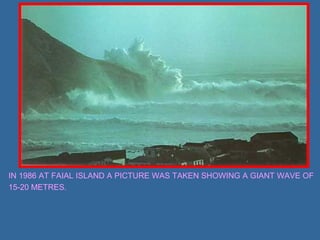 IN 1986 AT FAIAL ISLAND A PICTURE WAS TAKEN SHOWING A GIANT WAVE OF 
15-20 METRES. 
 
