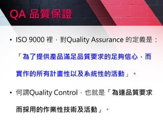QA 品質保證
• ISO 9000 裡，對Quality Assurance 的定義是：
「為了提供產品滿足品質要求的足夠信心，而
實作的所有計畫性以及系統性的活動」。
• 何謂Quality Control，也就是「為達品質要求
而採用的作業性技術及活動」。
 