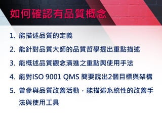 如何確認有品質概念
1. 能描述品質的定義
2. 能針對品質大師的品質哲學提出重點描述
3. 能概述品質觀念演進之重點與使用手法
4. 能對ISO 9001 QMS 簡要說出2個目標與架構
5. 曾參與品質改善活動，能描述系統性的改善手
法與使用工具
 