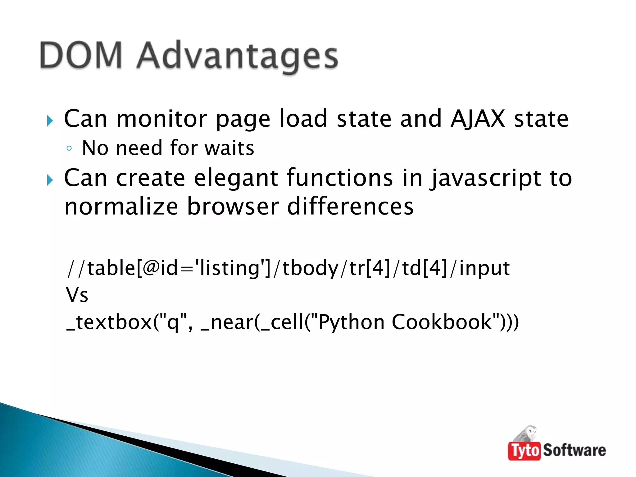 Can monitor page load state and AJAX stateNo need for waitsCan create elegant functions in javascript to normalize browser differences//table[@id='listing']/tbody/tr[4]/td[4]/inputVs_textbox("q", _near(_cell("Python Cookbook")))DOM Advantages
