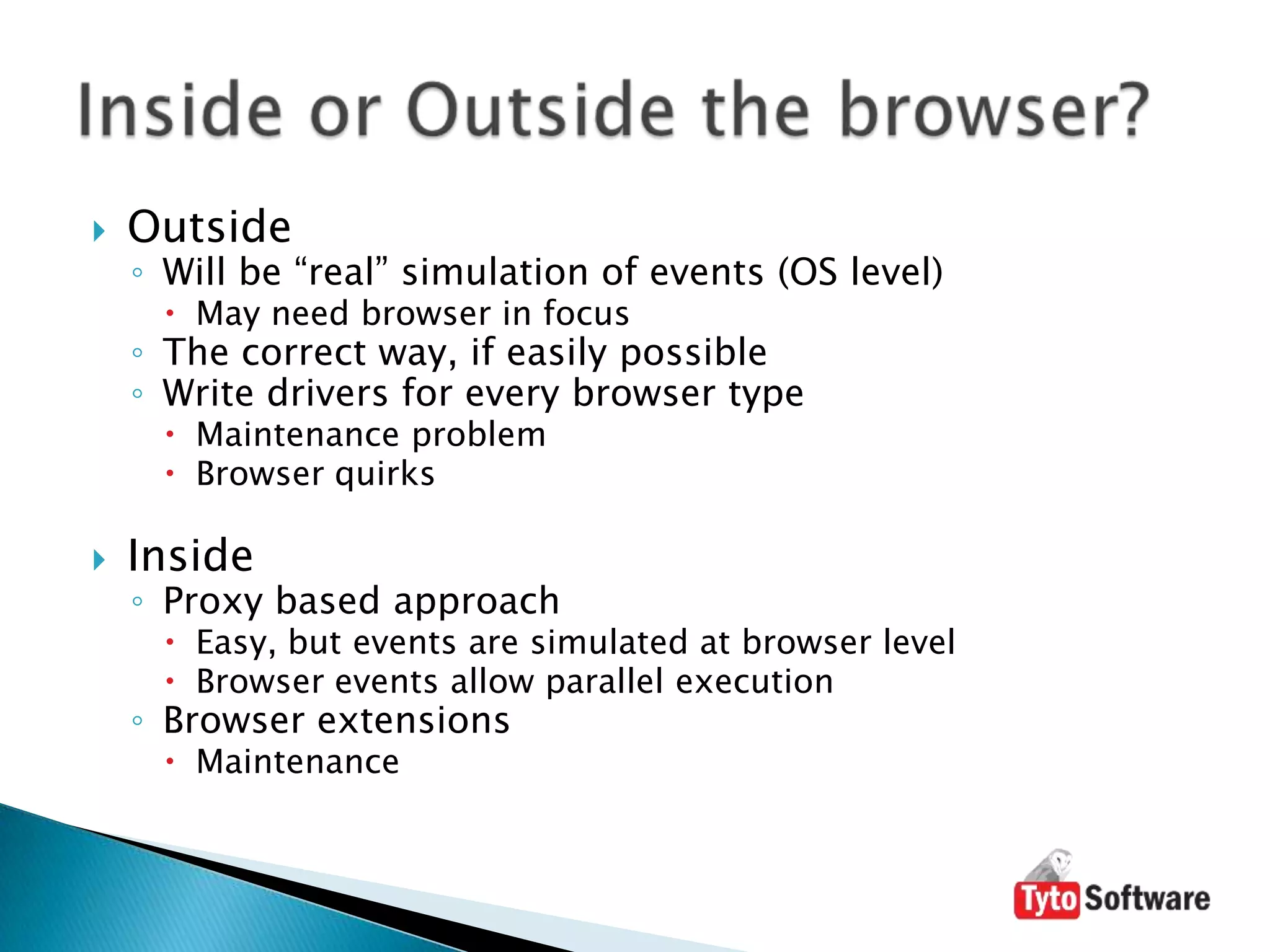 OutsideWill be “real” simulation of events (OS level)May need browser in focusThe correct way, if easily possibleWrite drivers for every browser typeMaintenance problemBrowser quirksInsideProxy based approachEasy, but events are simulated at browser levelBrowser events allow parallel executionBrowser extensionsMaintenanceInside or Outside the browser?