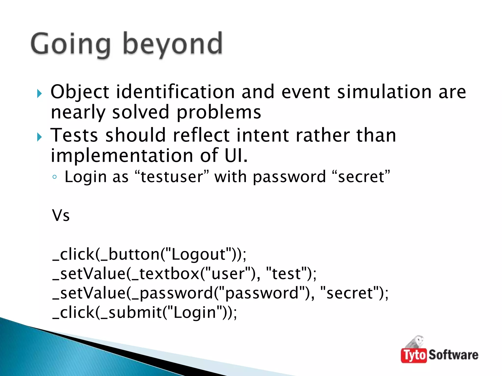 Object identification and event simulation are nearly solved problemsTests should reflect intent rather than implementation of UI.Login as “testuser” with password “secret”Vs_click(_button("Logout"));_setValue(_textbox("user"), "test");_setValue(_password("password"), "secret");_click(_submit("Login"));Going beyond