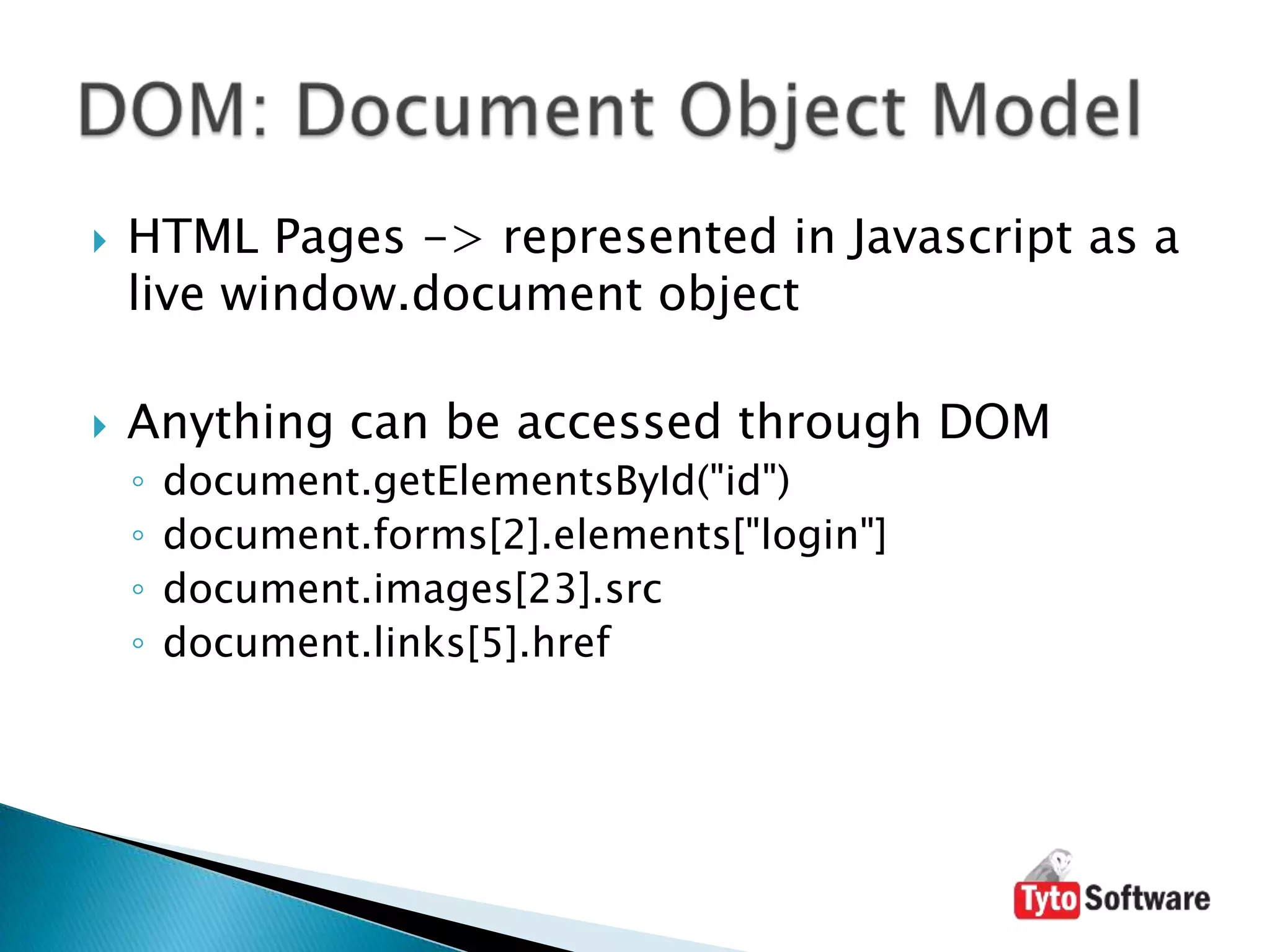 HTML Pages -> represented in Javascript as a live window.documentobjectAnything can be accessed through DOMdocument.getElementsById("id")document.forms[2].elements["login"]document.images[23].srcdocument.links[5].hrefDOM: Document Object Model