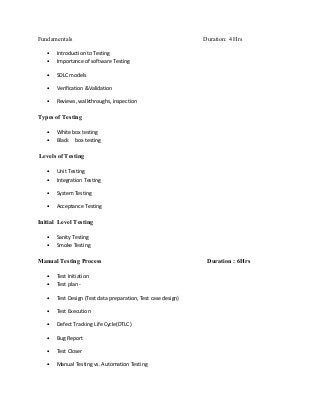 Fundamentals                                                   Duration: 4 Hrs

   •   Introduction to Testing
   •   Importance of software Testing

   •   SDLC models

   •   Verification &Validation

   •   Reviews, walkthroughs, inspection

Types of Testing

   •   White box testing
   •   Black box testing

Levels of Testing

   •   Unit Testing
   •   Integration Testing

   •   System Testing

   •   Acceptance Testing

Initial Level Testing

   •   Sanity Testing
   •   Smoke Testing

Manual Testing Process                                          Duration : 6Hrs

   •   Test Initiation
   •   Test plan -

   •   Test Design (Test data preparation, Test case design)

   •   Test Execution

   •   Defect Tracking Life Cycle(DTLC)

   •   Bug Report

   •   Test Closer

   •   Manual Testing vs. Automation Testing
 
