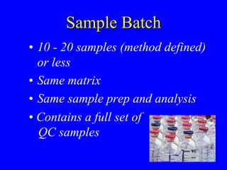 Sample Batch
• 10 - 20 samples (method defined)
or less
• Same matrix
• Same sample prep and analysis
• Contains a full set of
QC samples
 