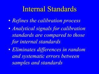 Internal Standards
• Refines the calibration process
• Analytical signals for calibration
standards are compared to those
for internal standards
• Eliminates differences in random
and systematic errors between
samples and standards
 
