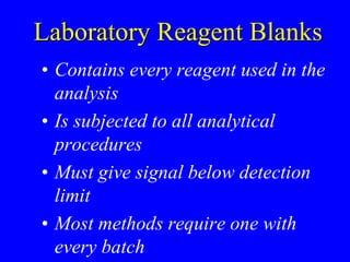 Laboratory Reagent Blanks
• Contains every reagent used in the
analysis
• Is subjected to all analytical
procedures
• Must give signal below detection
limit
• Most methods require one with
every batch
 