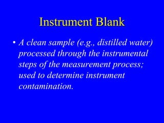 Instrument Blank
• A clean sample (e.g., distilled water)
processed through the instrumental
steps of the measurement process;
used to determine instrument
contamination.
 