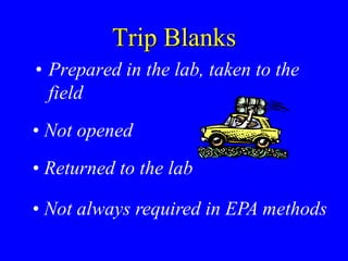 Trip Blanks
• Prepared in the lab, taken to the
field
• Not opened
• Returned to the lab
• Not always required in EPA methods
 