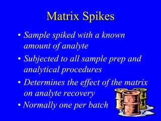 Matrix Spikes
• Sample spiked with a known
amount of analyte
• Subjected to all sample prep and
analytical procedures
• Determines the effect of the matrix
on analyte recovery
• Normally one per batch
 