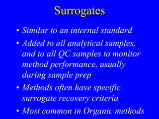 Surrogates
• Similar to an internal standard
• Added to all analytical samples,
and to all QC samples to monitor
method performance, usually
during sample prep
• Methods often have specific
surrogate recovery criteria
• Most common in Organic methods
 