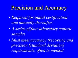 Precision and Accuracy
• Required for initial certification
and annually thereafter
• A series of four laboratory control
samples
• Must meet accuracy (recovery) and
precision (standard deviation)
requirements, often in method
 