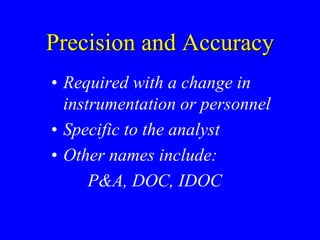 Precision and Accuracy
• Required with a change in
instrumentation or personnel
• Specific to the analyst
• Other names include:
P&A, DOC, IDOC
 