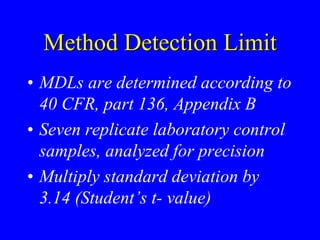 Method Detection Limit
• MDLs are determined according to
40 CFR, part 136, Appendix B
• Seven replicate laboratory control
samples, analyzed for precision
• Multiply standard deviation by
3.14 (Student’s t- value)
 