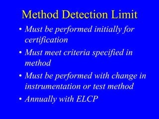 Method Detection Limit
• Must be performed initially for
certification
• Must meet criteria specified in
method
• Must be performed with change in
instrumentation or test method
• Annually with ELCP
 