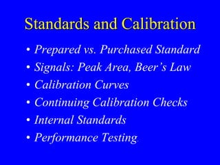 Standards and Calibration
• Prepared vs. Purchased Standard
• Signals: Peak Area, Beer’s Law
• Calibration Curves
• Continuing Calibration Checks
• Internal Standards
• Performance Testing.
 