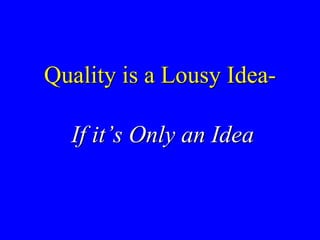 Quality is a Lousy Idea-
If it’s Only an Idea
 