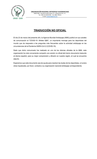 ORGANIZACIÓN REGIONAL ANTIDOPAJE SUDAMERICANA
ORAD SAM - Avenida Eusebio Ayala y R.I. 6 Boquerón Km. 4 ½ .
Tel.: (595-21) 520-675/6 Cel. 0981-739121
e-mail: oradsam@gmail.com
TRADUCCIÓN NO OFICIAL
El día 23 de marzo del presente año, la Agencia Mundial Antidopaje (AMA) publicó en sus canales
de comunicación el “COVID-19: Athlete Q&A”, un importante mensaje para los deportistas del
mundo que da respuesta a las preguntas más frecuentes sobre la actividad antidopaje en las
circunstancias de la Pandemia SARS-CoV-2 (COVID-19).
Dado que dicho comunicado fue realizado en uno de los idiomas oficiales de la AMA, esta
organización ha visto conveniente compartir una versión no oficial del mismo documento traducido
al idioma español, para su mejor comprensión y difusión en nuestra región, el cual se encuentra
adjunto.
Esperemos que este documento sea de ayuda para resolver las dudas de los deportistas, si tuviera
otras inquietudes, por favor, contacte a su organización nacional antidopaje correspondiente.
 
