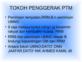TOKOH PENGGERAK PTM
• Pemimpin tempatan,RRM,B,n pemimpin
UMNO
• 9 raja melayu-tuntut cdngn jg keselmtn
rakyat dan kembalikn kuasa RRM
• RRM dan pemimpin UMNO desak B
lindungi kepentingan OM dan RRM
• Antara tokoh UMNO:DATO’ ONN
JAAFAR,DATO’ NIK AHMED KAMIL dll
 