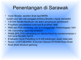 Penentangan di Sarawak
• Vyner Brooke serahkn Srwk kpd BKRN
-sudah uzur dan xde penggati,Anthony Brooke x layak mentadbir
• V.B hntr Gerald MacBryan utk dptkn persetujuan pembesar2
• P’isytiharn penyetrahan srwk kpd B pd 8Feb 1946
• PMS dan PDS menentng sbb ia b’canggahdgn Perlembagaan 1941
• VB x berunding ngan org tempatan
• PKMS,BPS,PDS menentang scr tebuka.Kaum ibu berdemonstrasi n
hntr surat Bantahn kpd B
• B keluarkn Surat Pekeliling no 9,338 kakitangan awam letak jwtn
• Rukun 13 DITUBUHKN. S.Duncan Stewart DITIKAM Rosli Dhobi
• Rosli dhobi dihukum gantung,
 