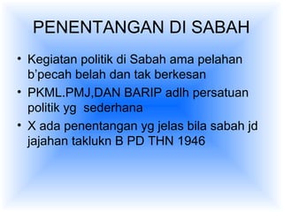 PENENTANGAN DI SABAH
• Kegiatan politik di Sabah ama pelahan
b’pecah belah dan tak berkesan
• PKML.PMJ,DAN BARIP adlh persatuan
politik yg sederhana
• X ada penentangan yg jelas bila sabah jd
jajahan taklukn B PD THN 1946
 