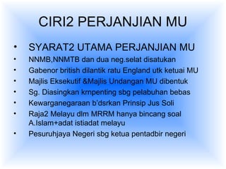 CIRI2 PERJANJIAN MU
• SYARAT2 UTAMA PERJANJIAN MU
• NNMB,NNMTB dan dua neg.selat disatukan
• Gabenor british dilantik ratu England utk ketuai MU
• Majlis Eksekutif &Majlis Undangan MU dibentuk
• Sg. Diasingkan krnpenting sbg pelabuhan bebas
• Kewarganegaraan b’dsrkan Prinsip Jus Soli
• Raja2 Melayu dlm MRRM hanya bincang soal
A.Islam+adat istiadat melayu
• Pesuruhjaya Negeri sbg ketua pentadbir negeri
 