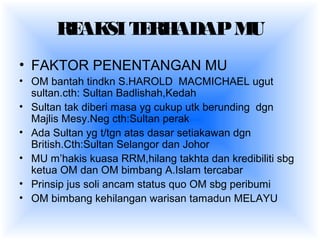REAKSITERHADAPMU
• FAKTOR PENENTANGAN MU
• OM bantah tindkn S.HAROLD MACMICHAEL ugut
sultan.cth: Sultan Badlishah,Kedah
• Sultan tak diberi masa yg cukup utk berunding dgn
Majlis Mesy.Neg cth:Sultan perak
• Ada Sultan yg t/tgn atas dasar setiakawan dgn
British.Cth:Sultan Selangor dan Johor
• MU m’hakis kuasa RRM,hilang takhta dan kredibiliti sbg
ketua OM dan OM bimbang A.Islam tercabar
• Prinsip jus soli ancam status quo OM sbg peribumi
• OM bimbang kehilangan warisan tamadun MELAYU
 