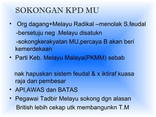 SOKONGAN KPD MU
• Org dagang+Melayu Radikal –menolak S.feudal
-bersetuju neg .Melayu disatukn
-sokongkerakyatan MU,percaya B akan beri
kemerdekaan
• Parti Keb. Melayu Malaya(PKMM) sebab
nak hapuskan sistem feudal & x iktiraf kuasa
raja dan pembesar
• API,AWAS dan BATAS
• Pegawai Tadbir Melayu sokong dgn alasan
British lebih cekap utk membangunkn T.M
 