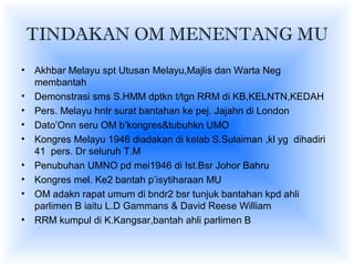 TINDAKAN OM MENENTANG MU
• Akhbar Melayu spt Utusan Melayu,Majlis dan Warta Neg
membantah
• Demonstrasi sms S.HMM dptkn t/tgn RRM di KB,KELNTN,KEDAH
• Pers. Melayu hntr surat bantahan ke pej. Jajahn di London
• Dato’Onn seru OM b’kongres&tubuhkn UMO
• Kongres Melayu 1946 diadakan di kelab S.Sulaiman ,kl yg dihadiri
41 pers. Dr seluruh T.M
• Penubuhan UMNO pd mei1946 di Ist.Bsr Johor Bahru
• Kongres mel. Ke2 bantah p’isytiharaan MU
• OM adakn rapat umum di bndr2 bsr tunjuk bantahan kpd ahli
parlimen B iaitu L.D Gammans & David Reese William
• RRM kumpul di K.Kangsar,bantah ahli parlimen B
 