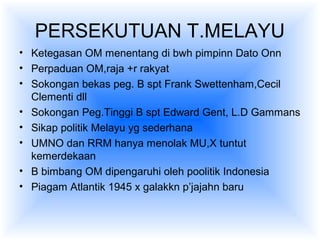 PERSEKUTUAN T.MELAYU
• Ketegasan OM menentang di bwh pimpinn Dato Onn
• Perpaduan OM,raja +r rakyat
• Sokongan bekas peg. B spt Frank Swettenham,Cecil
Clementi dll
• Sokongan Peg.Tinggi B spt Edward Gent, L.D Gammans
• Sikap politik Melayu yg sederhana
• UMNO dan RRM hanya menolak MU,X tuntut
kemerdekaan
• B bimbang OM dipengaruhi oleh poolitik Indonesia
• Piagam Atlantik 1945 x galakkn p’jajahn baru
 